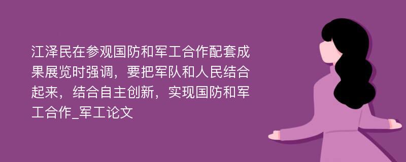 江泽民在参观国防和军工合作配套成果展览时强调，要把军队和人民结合起来，结合自主创新，实现国防和军工合作_军工论文