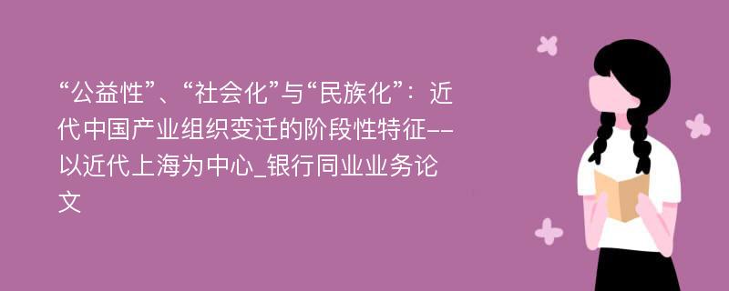 “公益性”、“社会化”与“民族化”：近代中国产业组织变迁的阶段性特征--以近代上海为中心_银行同业业务论文