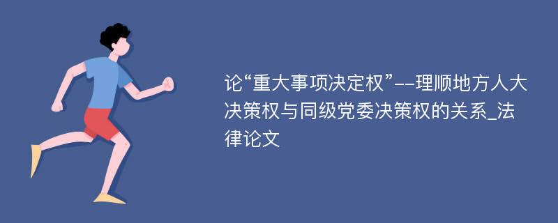 论“重大事项决定权”--理顺地方人大决策权与同级党委决策权的关系_法律论文