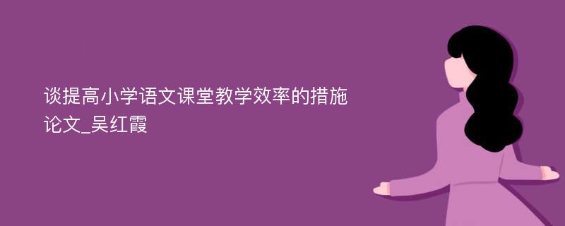 谈提高小学语文课堂教学效率的措施论文_吴红霞