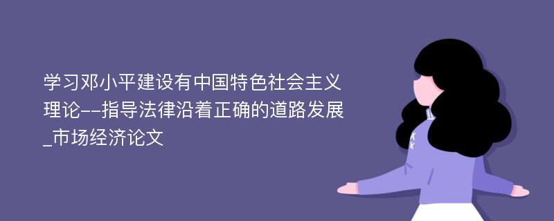 学习邓小平建设有中国特色社会主义理论--指导法律沿着正确的道路发展_市场经济论文