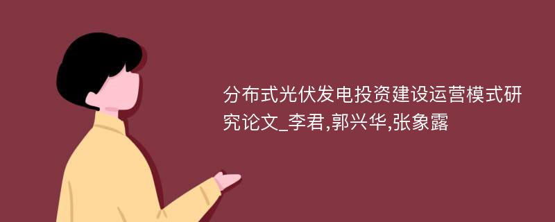 分布式光伏发电投资建设运营模式研究论文_李君,郭兴华,张象露