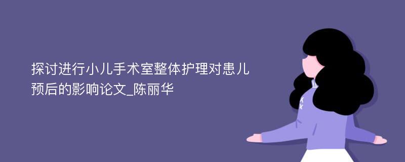 探讨进行小儿手术室整体护理对患儿预后的影响论文_陈丽华