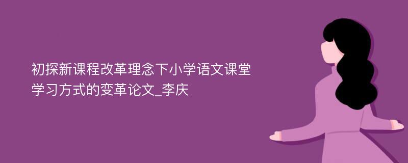 初探新课程改革理念下小学语文课堂学习方式的变革论文_李庆