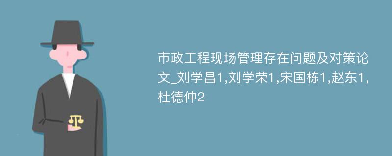 市政工程现场管理存在问题及对策论文_刘学昌1,刘学荣1,宋国栋1,赵东1,杜德仲2