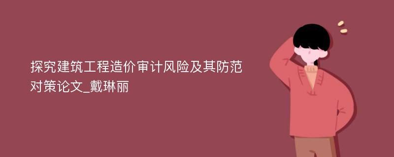 探究建筑工程造价审计风险及其防范对策论文_戴琳丽