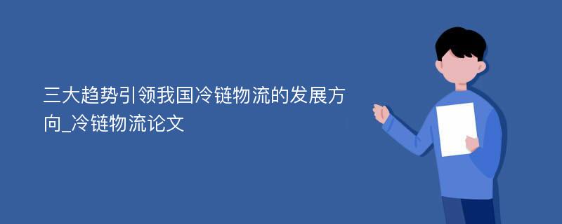 三大趋势引领我国冷链物流的发展方向_冷链物流论文