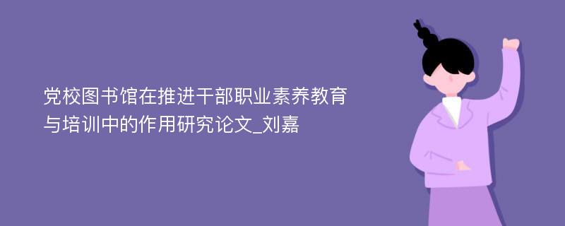 党校图书馆在推进干部职业素养教育与培训中的作用研究论文_刘嘉