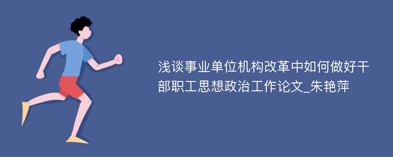 浅谈事业单位机构改革中如何做好干部职工思想政治工作论文_朱艳萍