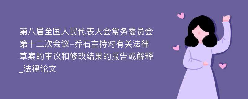 第八届全国人民代表大会常务委员会第十二次会议-乔石主持对有关法律草案的审议和修改结果的报告或解释_法律论文