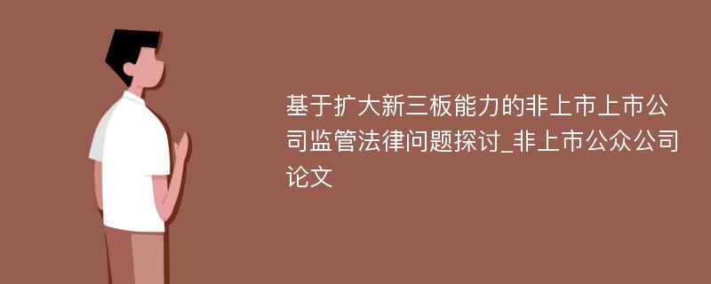 基于扩大新三板能力的非上市上市公司监管法律问题探讨_非上市公众公司论文