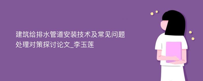 建筑给排水管道安装技术及常见问题处理对策探讨论文_李玉莲