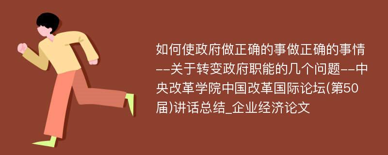 如何使政府做正确的事做正确的事情--关于转变政府职能的几个问题--中央改革学院中国改革国际论坛(第50届)讲话总结_企业经济论文