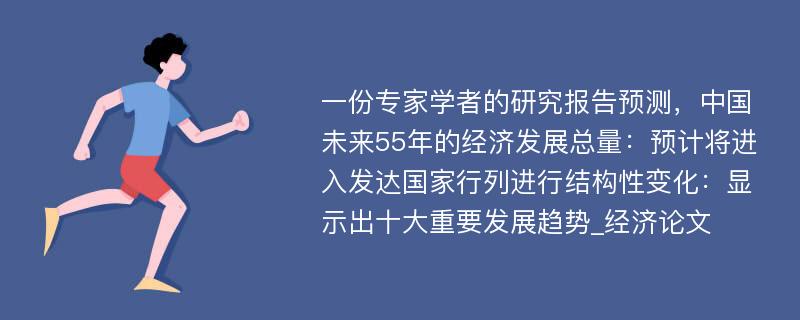 一份专家学者的研究报告预测，中国未来55年的经济发展总量：预计将进入发达国家行列进行结构性变化：显示出十大重要发展趋势_经济论文