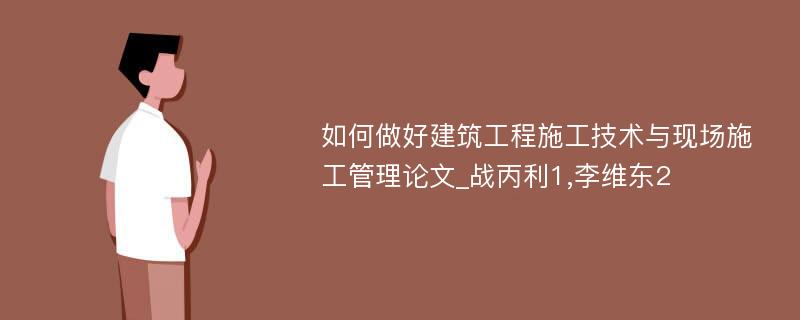 如何做好建筑工程施工技术与现场施工管理论文_战丙利1,李维东2