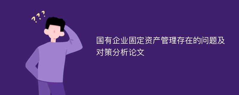 国有企业固定资产管理存在的问题及对策分析论文