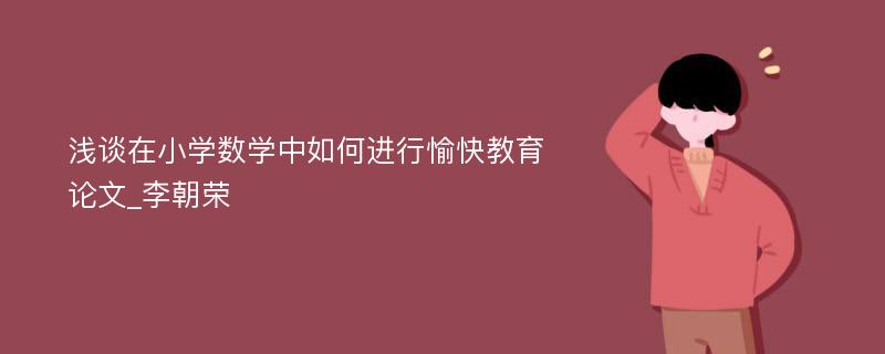 浅谈在小学数学中如何进行愉快教育论文_李朝荣