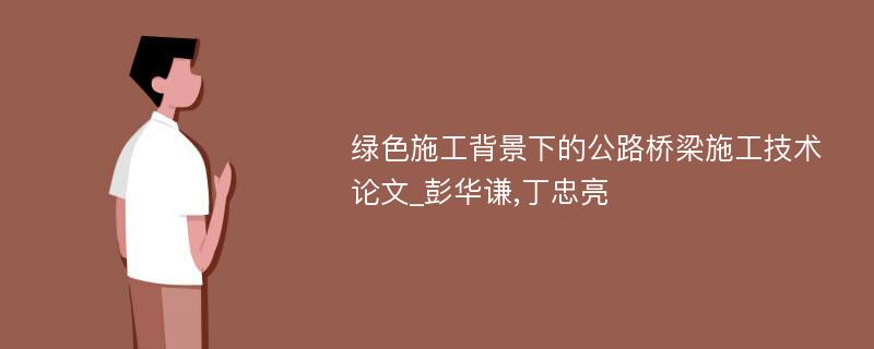 绿色施工背景下的公路桥梁施工技术论文_彭华谦,丁忠亮