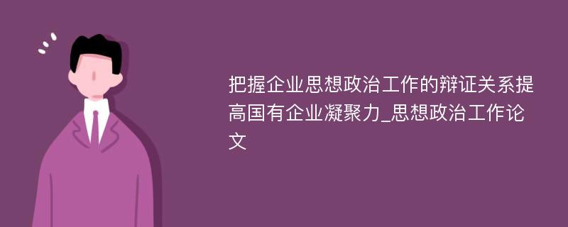 把握企业思想政治工作的辩证关系提高国有企业凝聚力_思想政治工作论文