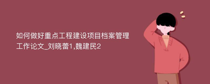 如何做好重点工程建设项目档案管理工作论文_刘晓蕾1,魏建民2