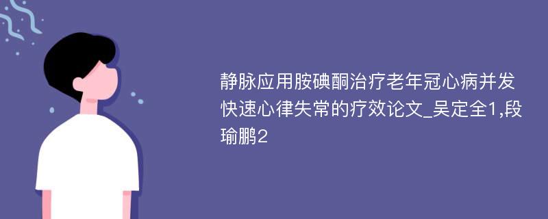 静脉应用胺碘酮治疗老年冠心病并发快速心律失常的疗效论文_吴定全1,段瑜鹏2