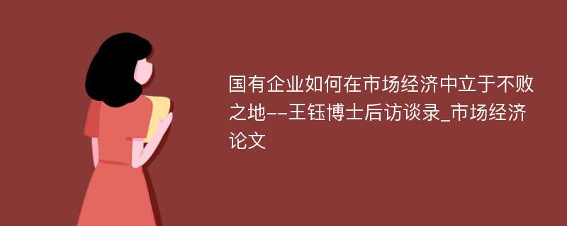 国有企业如何在市场经济中立于不败之地--王钰博士后访谈录_市场经济论文