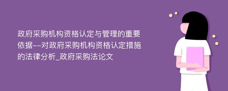 政府采购机构资格认定与管理的重要依据--对政府采购机构资格认定措施的法律分析_政府采购法论文