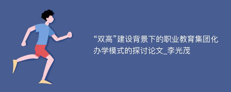 “双高”建设背景下的职业教育集团化办学模式的探讨论文_李光茂