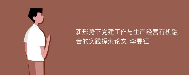 新形势下党建工作与生产经营有机融合的实践探索论文_李旻钰