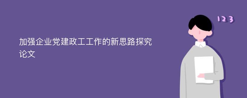 加强企业党建政工工作的新思路探究论文