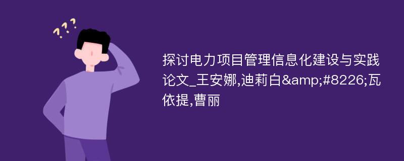 探讨电力项目管理信息化建设与实践论文_王安娜,迪莉白&#8226;瓦依提,曹丽