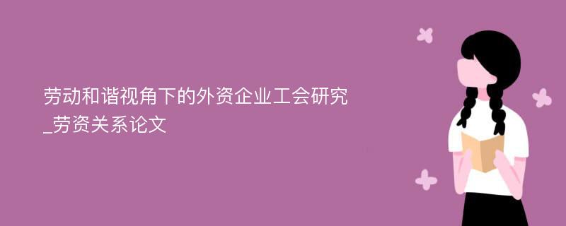 劳动和谐视角下的外资企业工会研究_劳资关系论文