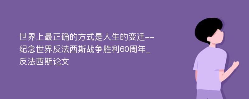 世界上最正确的方式是人生的变迁--纪念世界反法西斯战争胜利60周年_反法西斯论文