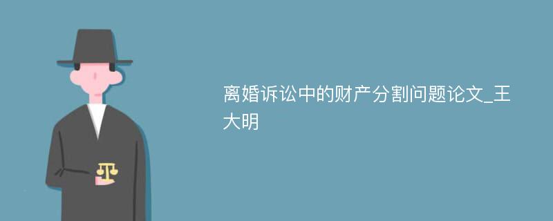 离婚诉讼中的财产分割问题论文_王大明