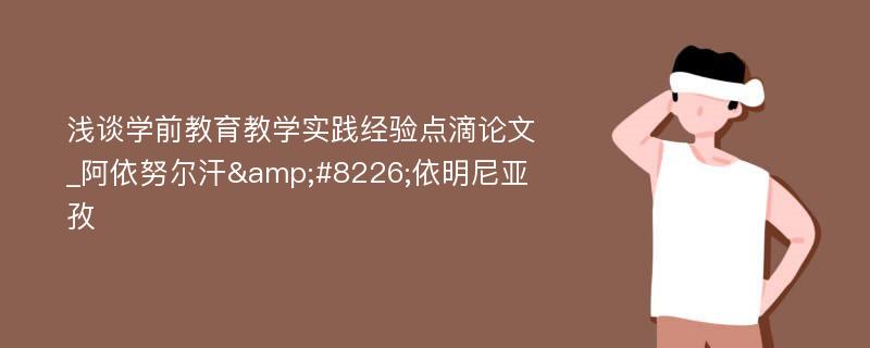 浅谈学前教育教学实践经验点滴论文_阿依努尔汗&#8226;依明尼亚孜