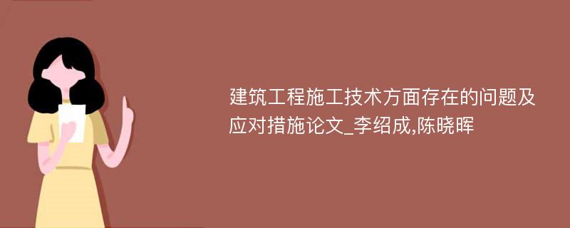 建筑工程施工技术方面存在的问题及应对措施论文_李绍成,陈晓晖