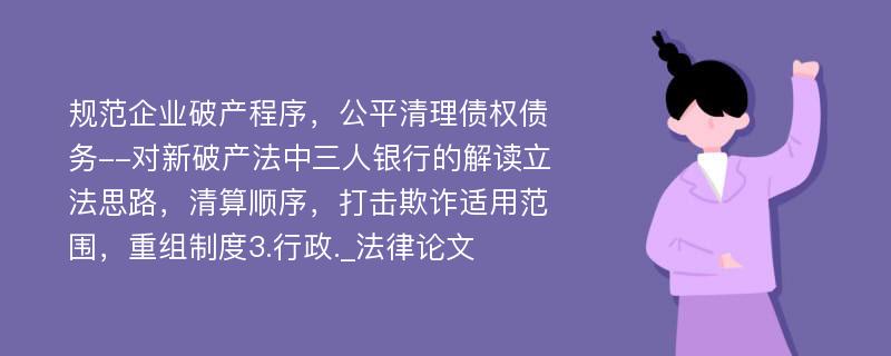 规范企业破产程序，公平清理债权债务--对新破产法中三人银行的解读立法思路，清算顺序，打击欺诈适用范围，重组制度3.行政._法律论文