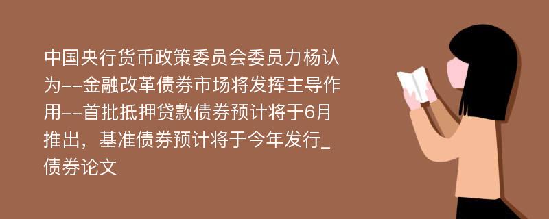 中国央行货币政策委员会委员力杨认为--金融改革债券市场将发挥主导作用--首批抵押贷款债券预计将于6月推出，基准债券预计将于今年发行_债券论文