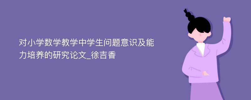 对小学数学教学中学生问题意识及能力培养的研究论文_徐吉香