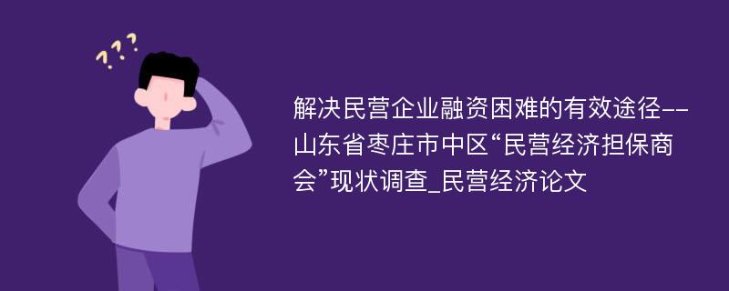 解决民营企业融资困难的有效途径--山东省枣庄市中区“民营经济担保商会”现状调查_民营经济论文