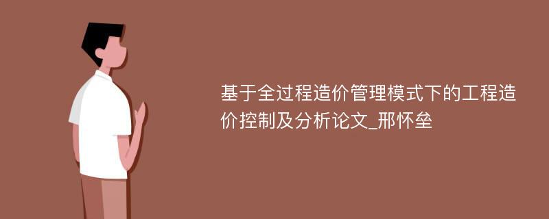 基于全过程造价管理模式下的工程造价控制及分析论文_邢怀垒