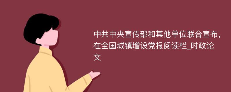 中共中央宣传部和其他单位联合宣布，在全国城镇增设党报阅读栏_时政论文