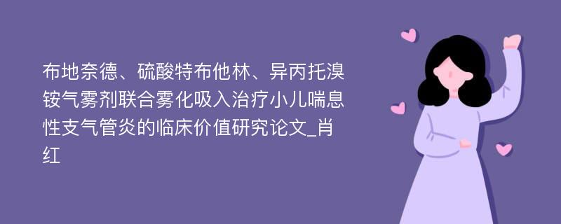 布地奈德、硫酸特布他林、异丙托溴铵气雾剂联合雾化吸入治疗小儿喘息性支气管炎的临床价值研究论文_肖红