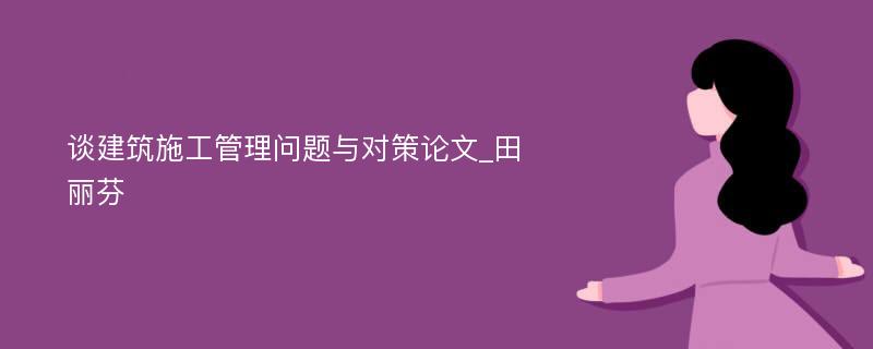 谈建筑施工管理问题与对策论文_田丽芬