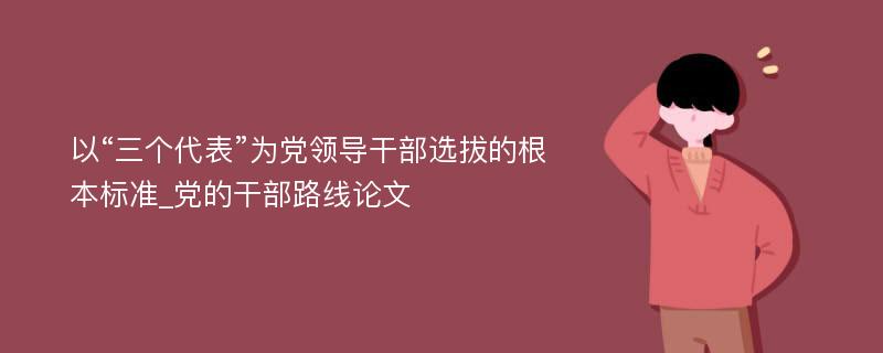 以“三个代表”为党领导干部选拔的根本标准_党的干部路线论文