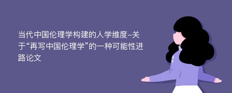 当代中国伦理学构建的人学维度-关于“再写中国伦理学”的一种可能性进路论文