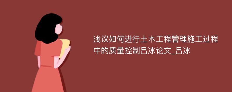 浅议如何进行土木工程管理施工过程中的质量控制吕冰论文_吕冰