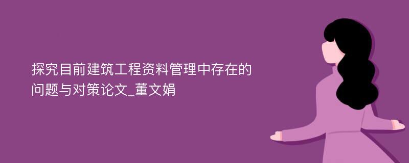 探究目前建筑工程资料管理中存在的问题与对策论文_董文娟