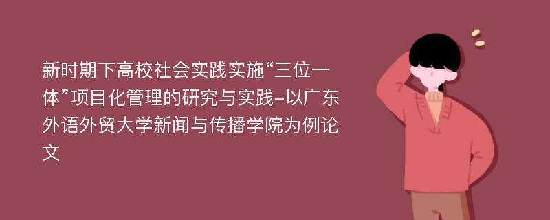 新时期下高校社会实践实施“三位一体”项目化管理的研究与实践-以广东外语外贸大学新闻与传播学院为例论文