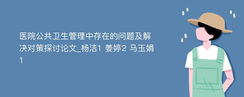 医院公共卫生管理中存在的问题及解决对策探讨论文_杨洁1 姜婷2 马玉娟1